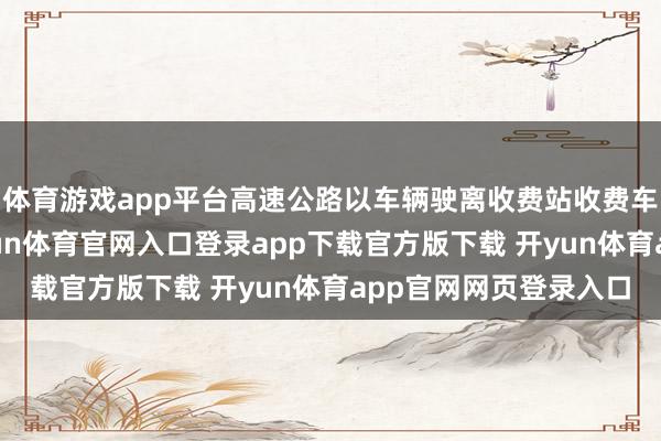 体育游戏app平台高速公路以车辆驶离收费站收费车说念的时刻为准-开yun体育官网入口登录app下载官方版下载 开yun体育app官网网页登录入口