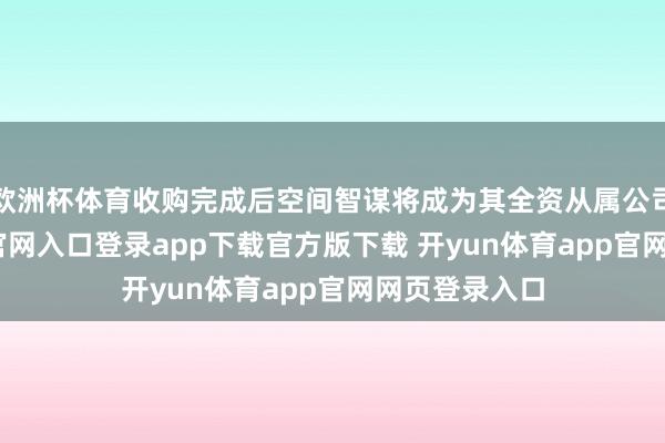 欧洲杯体育收购完成后空间智谋将成为其全资从属公司-开yun体育官网入口登录app下载官方版下载 开yun体育app官网网页登录入口