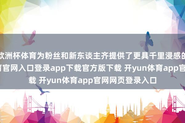 欧洲杯体育为粉丝和新东谈主齐提供了更具千里浸感的体验-开yun体育官网入口登录app下载官方版下载 开yun体育app官网网页登录入口