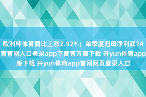 欧洲杯体育同比上涨2.92%；单季度归母净利润74.87亿元-开yun体育官网入口登录app下载官方版下载 开yun体育app官网网页登录入口