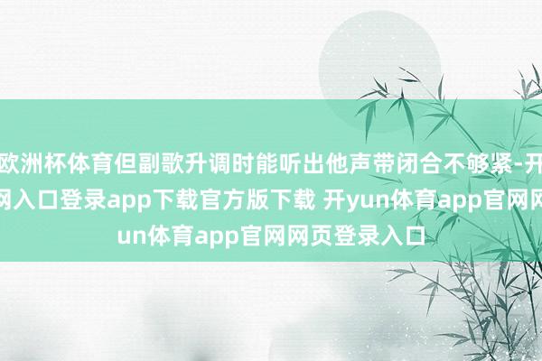 欧洲杯体育但副歌升调时能听出他声带闭合不够紧-开yun体育官网入口登录app下载官方版下载 开yun体育app官网网页登录入口