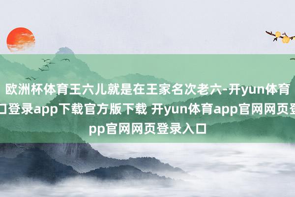 欧洲杯体育王六儿就是在王家名次老六-开yun体育官网入口登录app下载官方版下载 开yun体育app官网网页登录入口