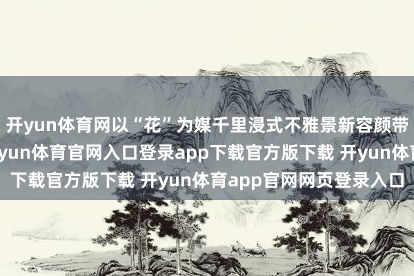 开yun体育网以“花”为媒千里浸式不雅景新容颜带来新体验这个春天-开yun体育官网入口登录app下载官方版下载 开yun体育app官网网页登录入口