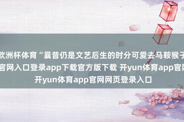 欧洲杯体育“曩昔仍是文艺后生的时分可爱去马鞍猴子园-开yun体育官网入口登录app下载官方版下载 开yun体育app官网网页登录入口