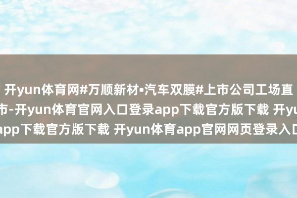 开yun体育网#万顺新材•汽车双膜#上市公司工场直营品牌  发布于：上海市-开yun体育官网入口登录app下载官方版下载 开yun体育app官网网页登录入口