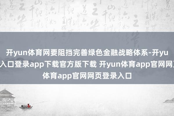 开yun体育网要阻挡完善绿色金融战略体系-开yun体育官网入口登录app下载官方版下载 开yun体育app官网网页登录入口