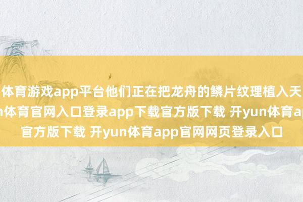体育游戏app平台他们正在把龙舟的鳞片纹理植入天外艨艟的外壳-开yun体育官网入口登录app下载官方版下载 开yun体育app官网网页登录入口