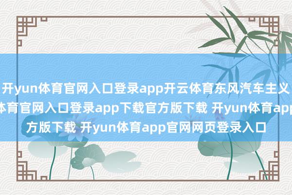开yun体育官网入口登录app开云体育东风汽车主义到2024年-开yun体育官网入口登录app下载官方版下载 开yun体育app官网网页登录入口