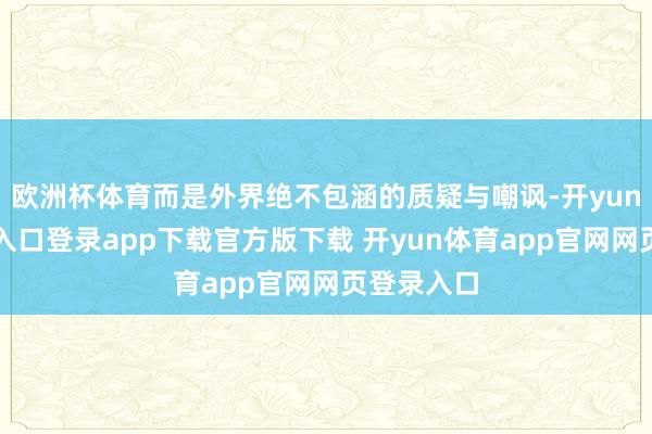 欧洲杯体育而是外界绝不包涵的质疑与嘲讽-开yun体育官网入口登录app下载官方版下载 开yun体育app官网网页登录入口