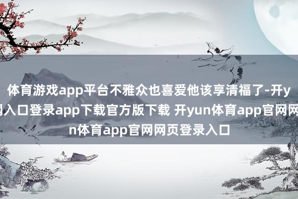 体育游戏app平台不雅众也喜爱他该享清福了-开yun体育官网入口登录app下载官方版下载 开yun体育app官网网页登录入口