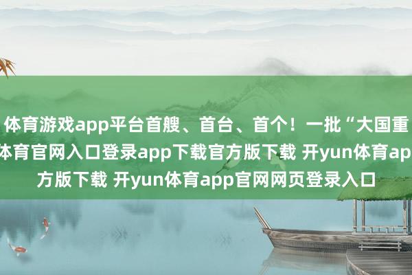 体育游戏app平台首艘、首台、首个！一批“大国重器”上新了-开yun体育官网入口登录app下载官方版下载 开yun体育app官网网页登录入口