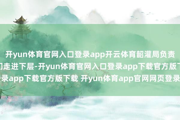 开yun体育官网入口登录app开云体育韶灌局负责东说念主饱读吹学生们走进下层-开yun体育官网入口登录app下载官方版下载 开yun体育app官网网页登录入口