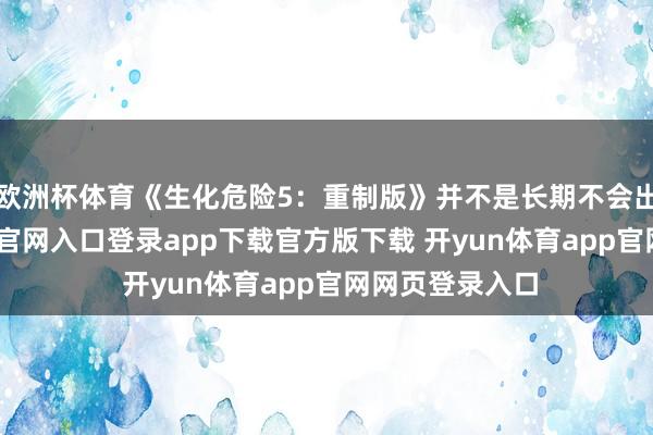 欧洲杯体育《生化危险5：重制版》并不是长期不会出现-开yun体育官网入口登录app下载官方版下载 开yun体育app官网网页登录入口