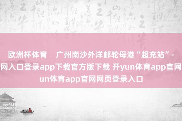 欧洲杯体育    广州南沙外洋邮轮母港“超充站”-开yun体育官网入口登录app下载官方版下载 开yun体育app官网网页登录入口