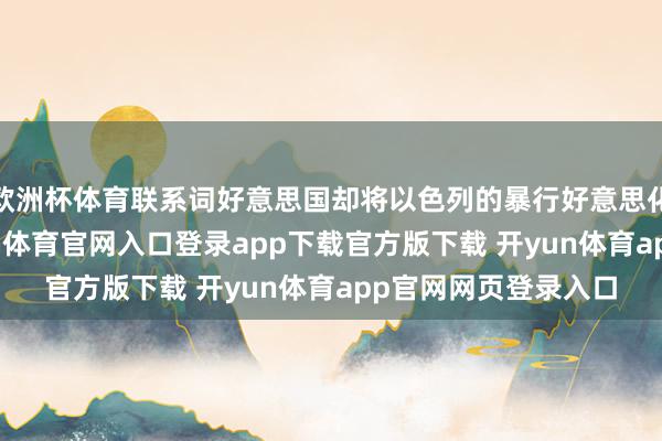 欧洲杯体育联系词好意思国却将以色列的暴行好意思化成“自保权”-开yun体育官网入口登录app下载官方版下载 开yun体育app官网网页登录入口