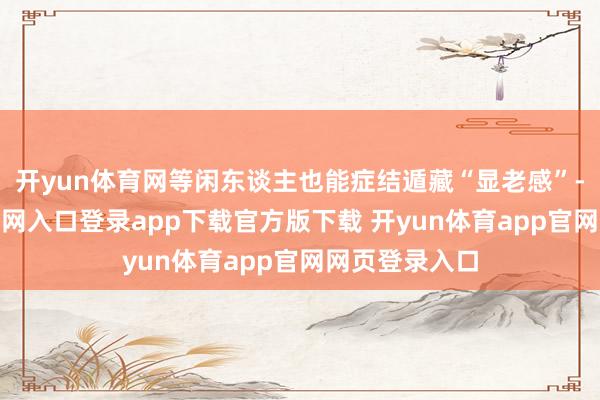 开yun体育网等闲东谈主也能症结遁藏“显老感”-开yun体育官网入口登录app下载官方版下载 开yun体育app官网网页登录入口