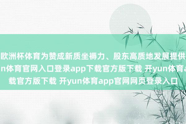 欧洲杯体育为赞成新质坐褥力、股东高质地发展提供强有劲的支援-开yun体育官网入口登录app下载官方版下载 开yun体育app官网网页登录入口