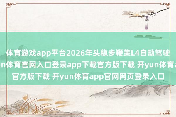 体育游戏app平台2026年头稳步鞭策L4自动驾驶家具鸿沟化运营-开yun体育官网入口登录app下载官方版下载 开yun体育app官网网页登录入口