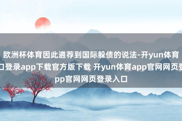 欧洲杯体育因此遴荐到国际躲债的说法-开yun体育官网入口登录app下载官方版下载 开yun体育app官网网页登录入口