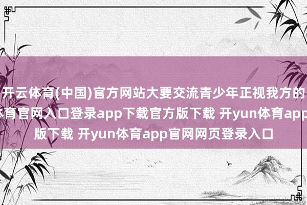 开云体育(中国)官方网站大要交流青少年正视我方的成长之路-开yun体育官网入口登录app下载官方版下载 开yun体育app官网网页登录入口
