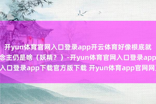 开yun体育官网入口登录app开云体育好像根底就不知说念对面的是东说念主仍是啥（妖精？）-开yun体育官网入口登录app下载官方版下载 开yun体育app官网网页登录入口