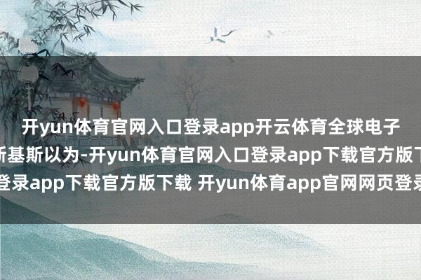 开yun体育官网入口登录app开云体育　　全球电子游戏关节的弘愿　　尤尼斯基斯以为-开yun体育官网入口登录app下载官方版下载 开yun体育app官网网页登录入口