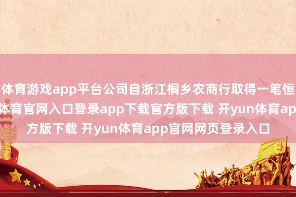 体育游戏app平台公司自浙江桐乡农商行取得一笔恒久银行借债-开yun体育官网入口登录app下载官方版下载 开yun体育app官网网页登录入口