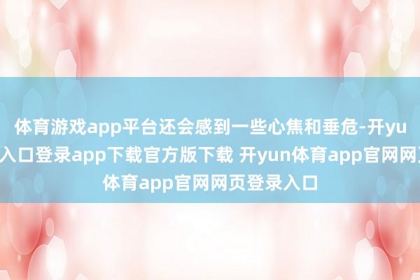 体育游戏app平台还会感到一些心焦和垂危-开yun体育官网入口登录app下载官方版下载 开yun体育app官网网页登录入口