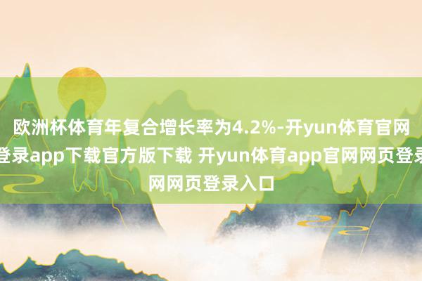 欧洲杯体育年复合增长率为4.2%-开yun体育官网入口登录app下载官方版下载 开yun体育app官网网页登录入口