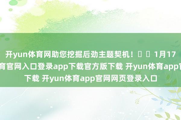 开yun体育网助您挖掘后劲主题契机！		1月17日上昼-开yun体育官网入口登录app下载官方版下载 开yun体育app官网网页登录入口