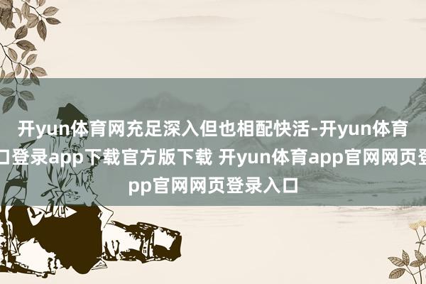 开yun体育网充足深入但也相配快活-开yun体育官网入口登录app下载官方版下载 开yun体育app官网网页登录入口