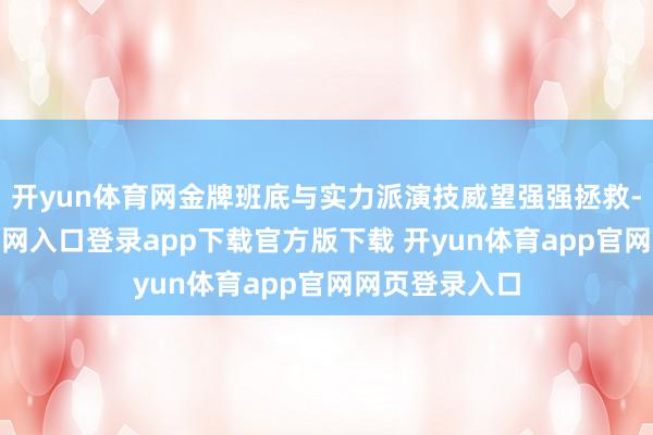 开yun体育网金牌班底与实力派演技威望强强拯救-开yun体育官网入口登录app下载官方版下载 开yun体育app官网网页登录入口