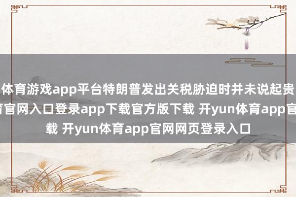 体育游戏app平台特朗普发出关税胁迫时并未说起贵金属-开yun体育官网入口登录app下载官方版下载 开yun体育app官网网页登录入口