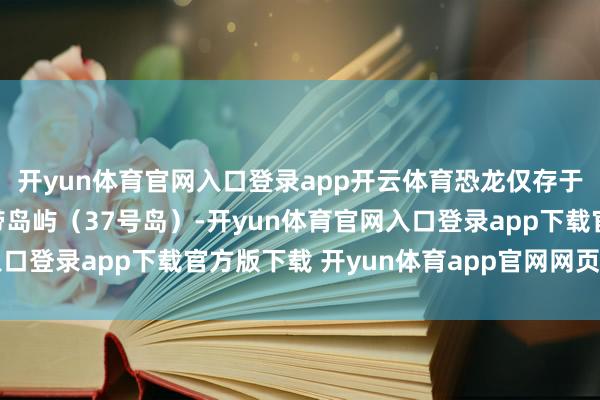 开yun体育官网入口登录app开云体育恐龙仅存于赤说念隔邻的阻滞热带岛屿（37号岛）-开yun体育官网入口登录app下载官方版下载 开yun体育app官网网页登录入口