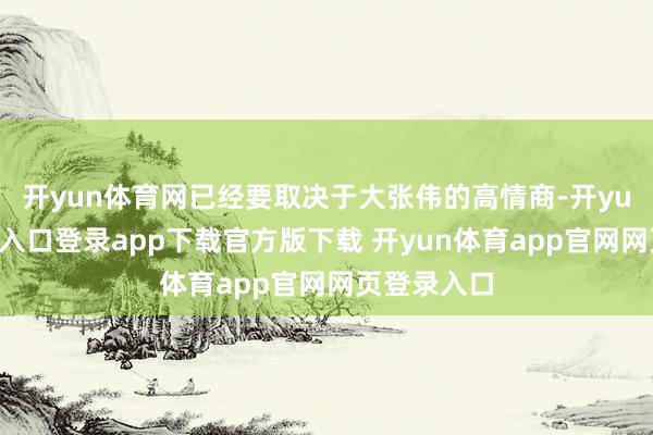 开yun体育网已经要取决于大张伟的高情商-开yun体育官网入口登录app下载官方版下载 开yun体育app官网网页登录入口