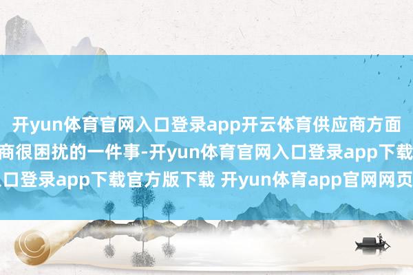 开yun体育官网入口登录app开云体育供应商方面的聘请也成为了很多厂商很困扰的一件事-开yun体育官网入口登录app下载官方版下载 开yun体育app官网网页登录入口