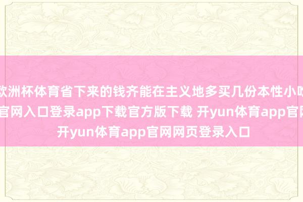 欧洲杯体育省下来的钱齐能在主义地多买几份本性小吃啦-开yun体育官网入口登录app下载官方版下载 开yun体育app官网网页登录入口