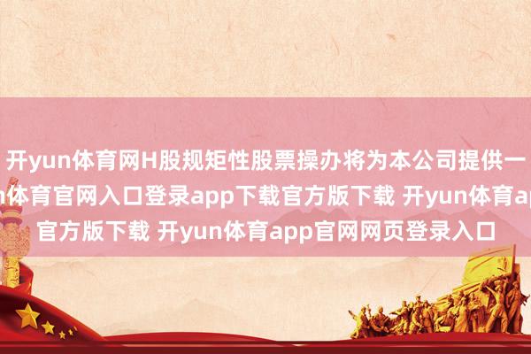 开yun体育网H股规矩性股票操办将为本公司提供一种纯简直情景-开yun体育官网入口登录app下载官方版下载 开yun体育app官网网页登录入口