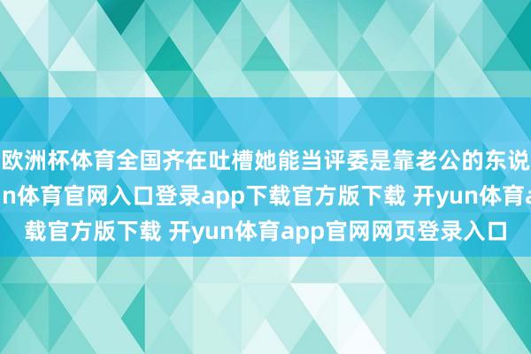 欧洲杯体育全国齐在吐槽她能当评委是靠老公的东说念主脉和本钱-开yun体育官网入口登录app下载官方版下载 开yun体育app官网网页登录入口
