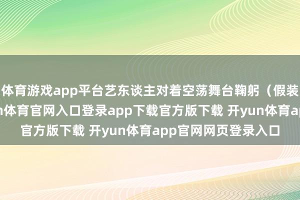 体育游戏app平台艺东谈主对着空荡舞台鞠躬（假装不雅众喝彩）-开yun体育官网入口登录app下载官方版下载 开yun体育app官网网页登录入口