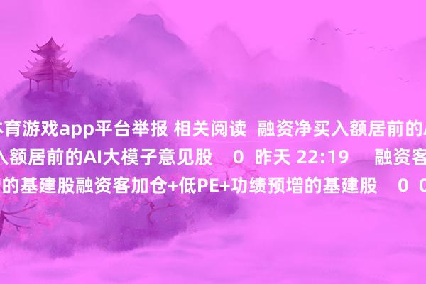 体育游戏app平台举报 相关阅读  融资净买入额居前的AI大模子意见股融资净买入额居前的AI大模子意见股    0  昨天 22:19     融资客加仓+低PE+功绩预增的基建股融资客加仓+低PE+功绩预增的基建股    0  07-23 22:28     41只个股5日量比逾越5倍41只个股5日量比逾越5倍    0  07-23 16:31     悍高集团中签号出炉 共约5.04万个悍高