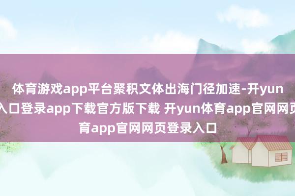 体育游戏app平台聚积文体出海门径加速-开yun体育官网入口登录app下载官方版下载 开yun体育app官网网页登录入口