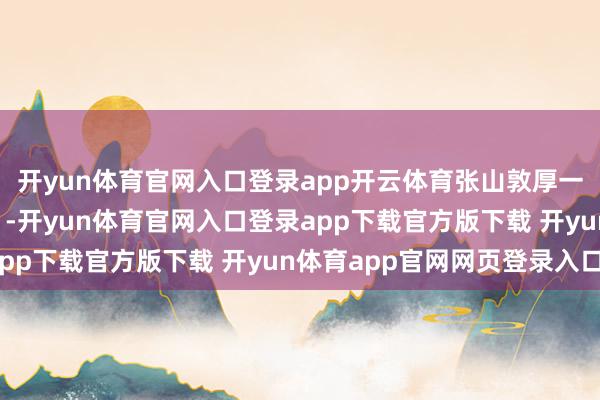 开yun体育官网入口登录app开云体育张山敦厚一句“我乃常山赵子龙”-开yun体育官网入口登录app下载官方版下载 开yun体育app官网网页登录入口