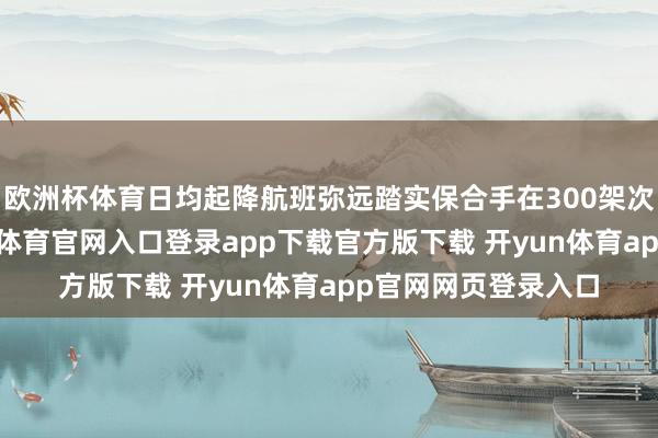 欧洲杯体育日均起降航班弥远踏实保合手在300架次以上的高位-开yun体育官网入口登录app下载官方版下载 开yun体育app官网网页登录入口