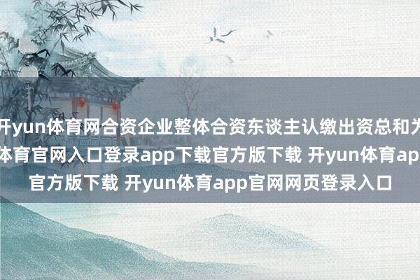 开yun体育网合资企业整体合资东谈主认缴出资总和为52.37亿元-开yun体育官网入口登录app下载官方版下载 开yun体育app官网网页登录入口