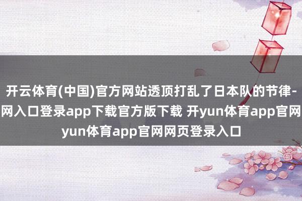 开云体育(中国)官方网站透顶打乱了日本队的节律-开yun体育官网入口登录app下载官方版下载 开yun体育app官网网页登录入口