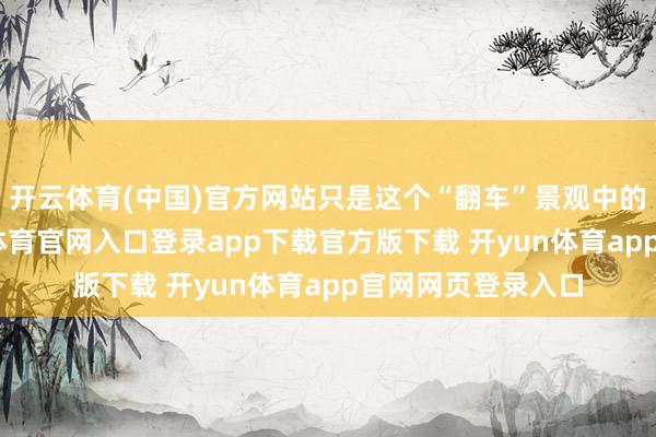 开云体育(中国)官方网站只是这个“翻车”景观中的一个缩影-开yun体育官网入口登录app下载官方版下载 开yun体育app官网网页登录入口