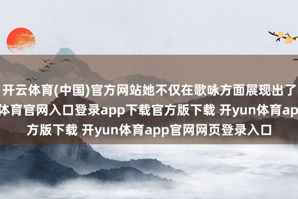 开云体育(中国)官方网站她不仅在歌咏方面展现出了深厚的功底-开yun体育官网入口登录app下载官方版下载 开yun体育app官网网页登录入口