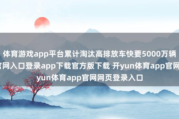 体育游戏app平台累计淘汰高排放车快要5000万辆-开yun体育官网入口登录app下载官方版下载 开yun体育app官网网页登录入口