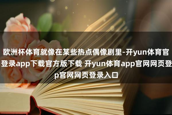 欧洲杯体育就像在某些热点偶像剧里-开yun体育官网入口登录app下载官方版下载 开yun体育app官网网页登录入口